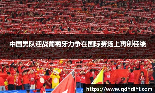 中国男队迎战葡萄牙力争在国际赛场上再创佳绩